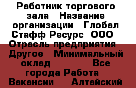 Работник торгового зала › Название организации ­ Глобал Стафф Ресурс, ООО › Отрасль предприятия ­ Другое › Минимальный оклад ­ 10 000 - Все города Работа » Вакансии   . Алтайский край,Алейск г.